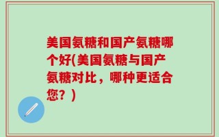 美国氨糖和国产氨糖哪个好(美国氨糖与国产氨糖对比，哪种更适合您？)