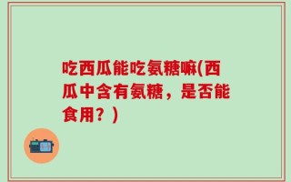 吃西瓜能吃氨糖嘛(西瓜中含有氨糖，是否能食用？)
