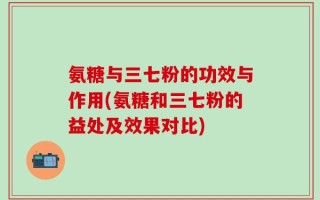 氨糖与三七粉的功效与作用(氨糖和三七粉的益处及效果对比)