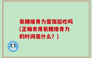 氨糖维骨力是饭后吃吗(正确食用氨糖维骨力的时间是什么？)