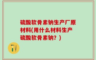 硫酸软骨素钠生产厂原材料(用什么材料生产硫酸软骨素钠？)