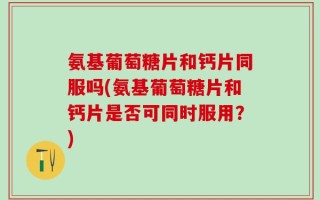 氨基葡萄糖片和钙片同服吗(氨基葡萄糖片和钙片是否可同时服用？)