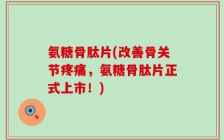 氨糖骨肽片(改善骨关节疼痛，氨糖骨肽片正式上市！)