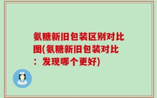 氨糖新旧包装区别对比图(氨糖新旧包装对比：发现哪个更好)