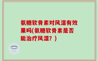 氨糖软骨素对风湿有效果吗(氨糖软骨素是否能治疗风湿？)