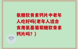 氨糖软骨素钙片中老年人吃好吗(老年人适合食用氨基葡萄糖软骨素钙片吗？)
