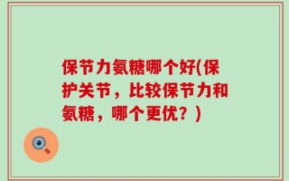 保节力氨糖哪个好(保护关节，比较保节力和氨糖，哪个更优？)