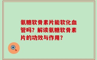 氨糖软骨素片能软化血管吗？解读氨糖软骨素片的功效与作用？