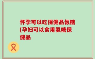 怀孕可以吃保健品氨糖(孕妇可以食用氨糖保健品