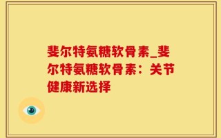 斐尔特氨糖软骨素_斐尔特氨糖软骨素：关节健康新选择