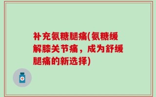 补充氨糖腿痛(氨糖缓解膝关节痛，成为舒缓腿痛的新选择)