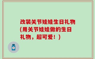改装关节娃娃生日礼物(用关节娃娃做的生日礼物，超可爱！)