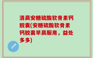 清晨安糖硫酸软骨素钙胶囊(安糖硫酸软骨素钙胶囊早晨服用，益处多多)