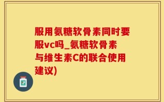 服用氨糖软骨素同时要服vc吗_氨糖软骨素与维生素C的联合使用建议)