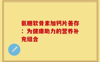 氨糖软骨素加钙片善存：为健康助力的营养补充组合