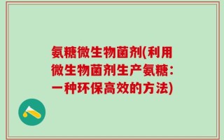氨糖微生物菌剂(利用微生物菌剂生产氨糖：一种环保高效的方法)