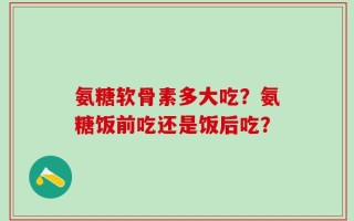 氨糖软骨素多大吃？氨糖饭前吃还是饭后吃？