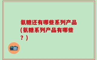 氨糖还有哪些系列产品(氨糖系列产品有哪些？)