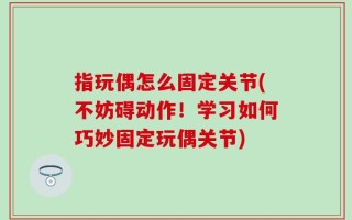 指玩偶怎么固定关节(不妨碍动作！学习如何巧妙固定玩偶关节)