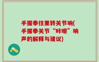 手握拳往里转关节响(手握拳关节“咔嚓”响声的解释与建议)
