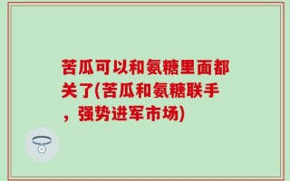 苦瓜可以和氨糖里面都关了(苦瓜和氨糖联手，强势进军市场)