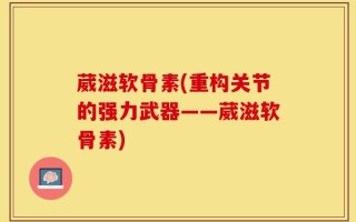 葳滋软骨素(重构关节的强力武器——葳滋软骨素)