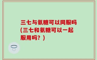 三七与氨糖可以同服吗(三七和氨糖可以一起服用吗？)