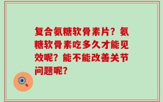 复合氨糖软骨素片？氨糖软骨素吃多久才能见效呢？能不能改善关节问题呢？