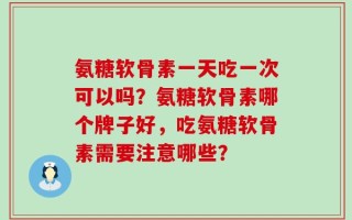 氨糖软骨素一天吃一次可以吗？氨糖软骨素哪个牌子好，吃氨糖软骨素需要注意哪些？