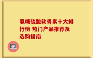 氨糖硫酸软骨素十大排行榜 热门产品推荐及选购指南