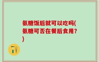氨糖饭后就可以吃吗(氨糖可否在餐后食用？)