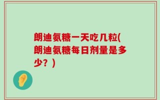 朗迪氨糖一天吃几粒(朗迪氨糖每日剂量是多少？)
