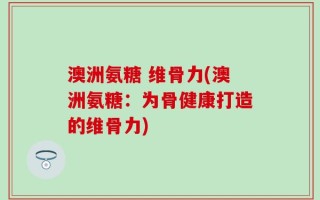 澳洲氨糖 维骨力(澳洲氨糖：为骨健康打造的维骨力)
