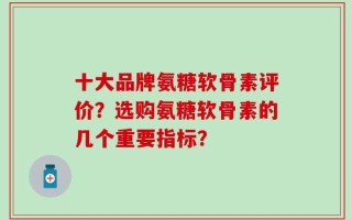 十大品牌氨糖软骨素评价？选购氨糖软骨素的几个重要指标？