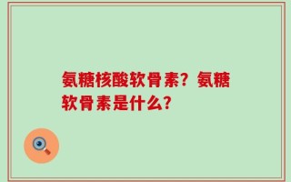 氨糖核酸软骨素？氨糖软骨素是什么？