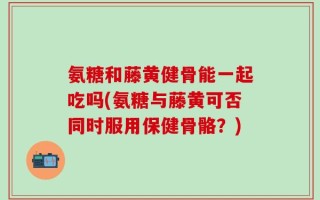 氨糖和藤黄健骨能一起吃吗(氨糖与藤黄可否同时服用保健骨骼？)