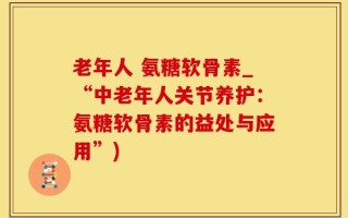 老年人 氨糖软骨素_“中老年人关节养护：氨糖软骨素的益处与应用”)
