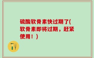 硫酸软骨素快过期了(软骨素即将过期，赶紧使用！)