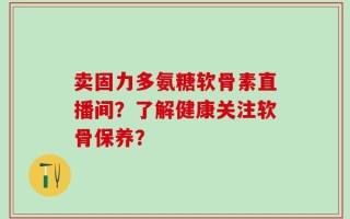 卖固力多氨糖软骨素直播间？了解健康关注软骨保养？