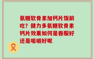 氨糖软骨素加钙片饭前吃？健力多氨糖软骨素钙片效果如何是吞服好还是咀嚼好呢