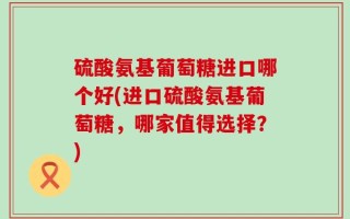 硫酸氨基葡萄糖进口哪个好(进口硫酸氨基葡萄糖，哪家值得选择？)