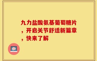 九力盐酸氨基葡萄糖片，开启关节舒适新篇章，快来了解
