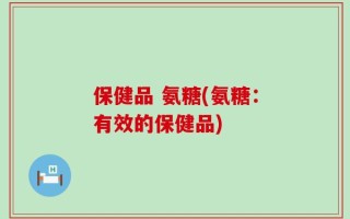 保健品 氨糖(氨糖：有效的保健品)