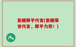氨糖郎平代言(氨糖荣誉代言，郎平力荐！)