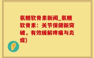 氨糖软骨素新闻_氨糖软骨素：关节保健新突破，有效缓解疼痛与炎症)