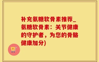 补充氨糖软骨素推荐_氨糖软骨素：关节健康的守护者，为您的骨骼健康加分)