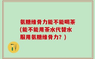 氨糖维骨力能不能喝茶(能不能用茶水代替水服用氨糖维骨力？)