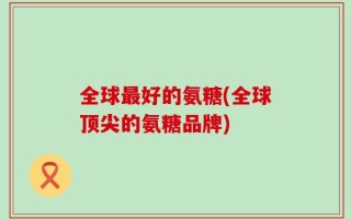 全球最好的氨糖(全球顶尖的氨糖品牌)