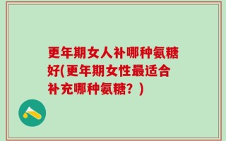 更年期女人补哪种氨糖好(更年期女性最适合补充哪种氨糖？)