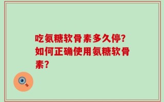 吃氨糖软骨素多久停？如何正确使用氨糖软骨素？